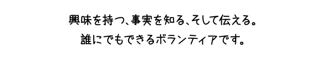 興味を持つ、事実を知る、そして伝える。誰にでもできるボランティアです。